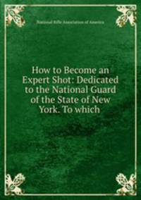 How to Become an Expert Shot: Dedicated to the National Guard of the State of New York. To which .