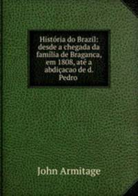 Histria do Brazil: desde a chegada da famlia de Braganca, em 1808, at a abdiacao de d. Pedro .