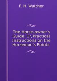 The Horse-owner`s Guide: Or, Practical Instructions on the Horseman`s Points .