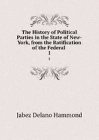 The History of Political Parties in the State of New-York, from the Ratification of the Federal .. 1
