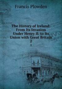 The History of Ireland: From Its Invasion Under Henry II. to Its Union with Great Britain. 2