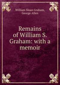 Remains of William S. Graham: with a memoir.