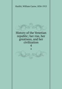 History of the Venetian republic; her rise, her greatness, and her civilization. 4
