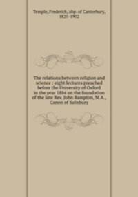 The relations between religion and science : eight lectures preached before the University of Oxford in the year 1884 on the foundation of the late Rev. John Bampton, M.A., Canon of Salisbury