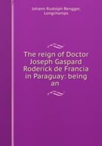 The reign of Doctor Joseph Gaspard Roderick de Francia in Paraguay: being an .