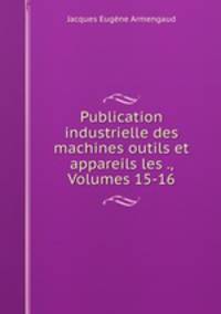 Publication industrielle des machines outils et appareils les ., Volumes 15-16