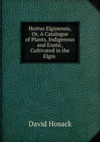 Hortus Elginensis, Or, A Catalogue of Plants, Indigenous and Exotic, Cultivated in the Elgin .