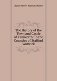 The History of the Town and Castle of Tamworth: In the Counties of Stafford & Warwick