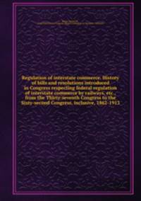 Regulation of interstate commerce. History of bills and resolutions introduced in Congress respecting federal regulation of interstate commerce by railways, etc., from the Thirty-seventh Congress to the Sixty-second Congress, inclusive, 1862-1913