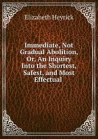 Immediate, Not Gradual Abolition, Or, An Inquiry Into the Shortest, Safest, and Most Effectual .