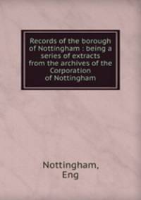 Records of the borough of Nottingham : being a series of extracts from the archives of the Corporation of Nottingham