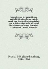 Mmoire sur les garanties de catholicit microforme : et de succ s de la constitution spciale que le Saint-Sige et la ncessit des circonstances ont donne l`Universit Laval Montral