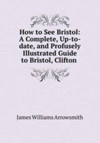 How to See Bristol: A Complete, Up-to-date, and Profusely Illustrated Guide to Bristol, Clifton .
