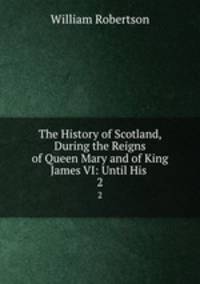 The History of Scotland, During the Reigns of Queen Mary and of King James VI: Until His .. 2