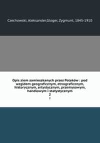 Opis ziem zamieszkanych przez Polakw : pod wzgldem geograficznym, etnograficznym, historycznym, artystycznym, przemysowym, handlowym i statystycznym. 2