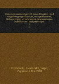 Opis ziem zamieszkanych przez Polakw : pod wzgldem geograficznym, etnograficznym, historycznym, artystycznym, przemysowym, handlowym i statystycznym. 1
