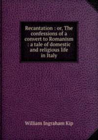 Recantation : or, The confessions of a convert to Romanism : a tale of domestic and religious life in Italy