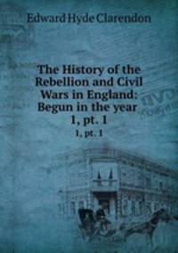 The History of the Rebellion and Civil Wars in England: Begun in the year .. 1, pt. 1