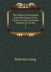 The History of Scotland, from the Union of the Crowns on the Accession of James VI. to the .. 3