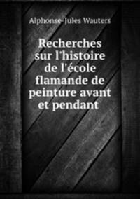 Recherches sur l`histoire de l`cole flamande de peinture avant et pendant .