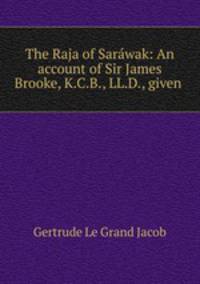 The Raja of Sarwak: An account of Sir James Brooke, K.C.B., LL.D., given .