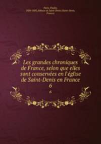 Les grandes chroniques de France, selon que elles sont conserves en l`glise de Saint-Denis en France. 6