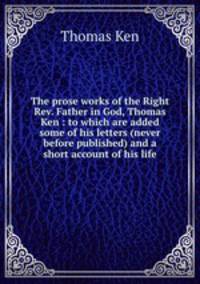 The prose works of the Right Rev. Father in God, Thomas Ken : to which are added some of his letters (never before published) and a short account of his life