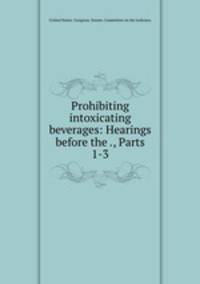 Prohibiting intoxicating beverages: Hearings before the ., Parts 1-3
