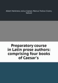 Preparatory course in Latin prose authors: comprising four books of Caesar`s .