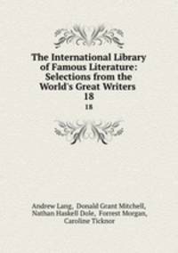 The International Library of Famous Literature: Selections from the World`s Great Writers .. 18