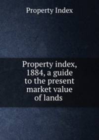 Property index, 1884, a guide to the present market value of lands .