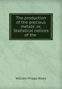 The production of the precious metals: or, Statistical notices of the .
