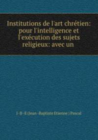 Institutions de lart chrtien: pour l`intelligence et l`excution des sujets religieux: avec un .