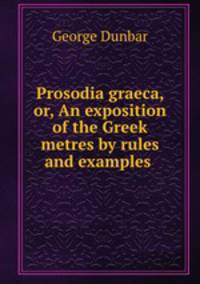 Prosodia graeca, or, An exposition of the Greek metres by rules and examples .