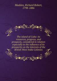 The island of Cuba: its resources, progress, and prospects, considered in relation especially to the influence of its prosperity on the interests of the British West India Colonies