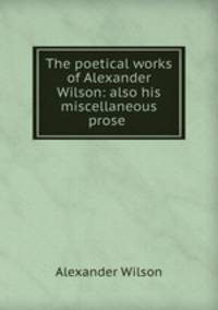 The poetical works of Alexander Wilson: also his miscellaneous prose .