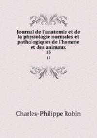 Journal de l`anatomie et de la physiologie normales et pathologiques de l`homme et des animaux. 13