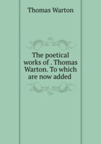 The poetical works of . Thomas Warton. To which are now added .