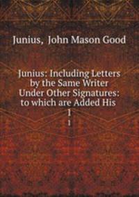 Junius: Including Letters by the Same Writer Under Other Signatures: to which are Added His .. 1