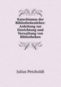 Katechismus der Bibliothekenlehre: Anleitung zur Einrichtung und Verwaltung von Bibliotheken.
