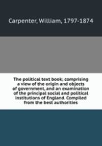 The political text book; comprising a view of the origin and objects of government, and an examination of the principal social and political institutions of England. Compiled from the best authorities
