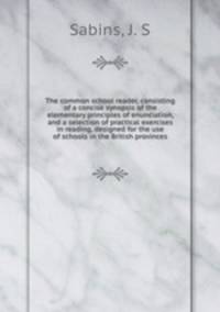 The common school reader, consisting of a concise synopsis of the elementary principles of enunciation, and a selection of practical exercises in reading, designed for the use of schools in the British provinces