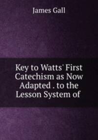 Key to Watts` First Catechism as Now Adapted . to the Lesson System of .