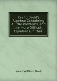 Key to Dodd`s Algebra: Containing All the Problems, and the More Difficult Equations, in that .