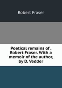 Poetical remains of . Robert Fraser. With a memoir of the author, by D. Vedder