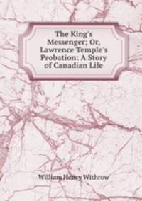 The King`s Messenger; Or, Lawrence Temple`s Probation: A Story of Canadian Life