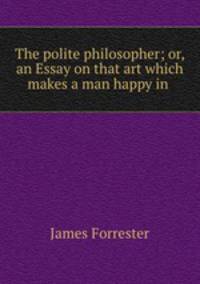 The polite philosopher; or, an Essay on that art which makes a man happy in .