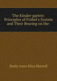 The Kinder-garten: Principles of Frbel`s System and Their Bearing on the .