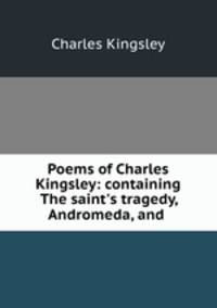 Poems of Charles Kingsley: containing The saint`s tragedy, Andromeda, and .
