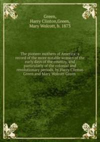 The pioneer mothers of America; a record of the more notable women of the early days of the country, and particularly of the colonial and revolutionary periods, by Harry Clinton Green and Mary Wolcott Green